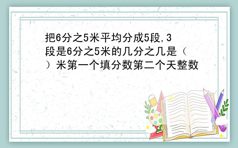 把6分之5米平均分成5段,3段是6分之5米的几分之几是（）米第一个填分数第二个天整数