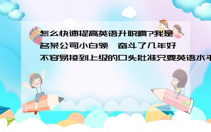 怎么快速提高英语升职啊?我是名某公司小白领,奋斗了几年好不容易接到上级的口头批准只要英语水平够了就升我为经理,这不我英语只算初级水平嘛!谁给点建议啊,怎么速成补习英语啊?