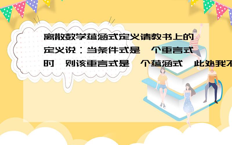 离散数学蕴涵式定义请教书上的定义说：当条件式是一个重言式时,则该重言式是一个蕴涵式,此处我不甚理解,因为重言式的定义是,一个给定的命题公式,若无论对分量进行怎样的指派,其对应