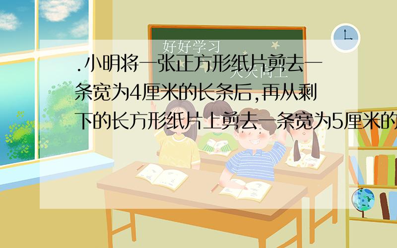 .小明将一张正方形纸片剪去一条宽为4厘米的长条后,再从剩下的长方形纸片上剪去一条宽为5厘米的长条.如果如果两次剪下的长条面积正好相等，那正方形的面积为多少？