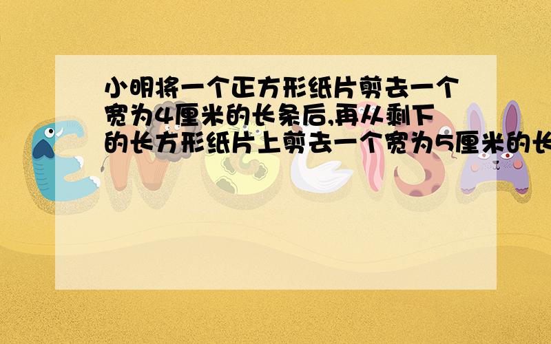 小明将一个正方形纸片剪去一个宽为4厘米的长条后,再从剩下的长方形纸片上剪去一个宽为5厘米的长条.如果两次剪下的长条面积正好相等,那么每一个长条的面积为多少?