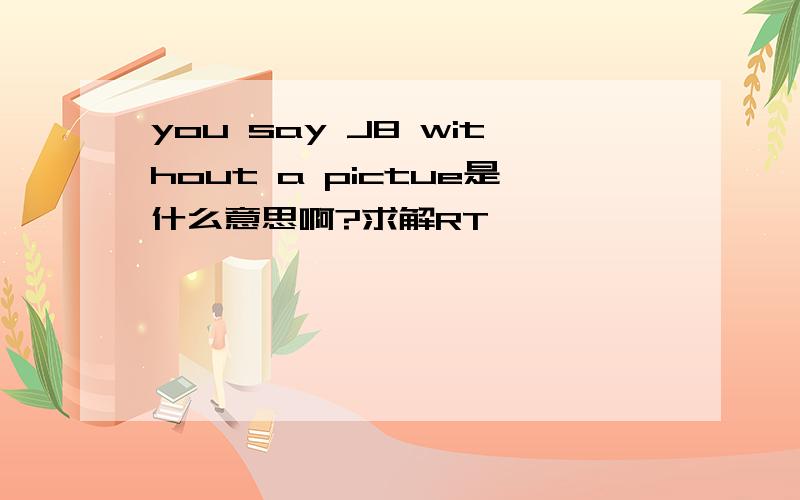 you say J8 without a pictue是什么意思啊?求解RT