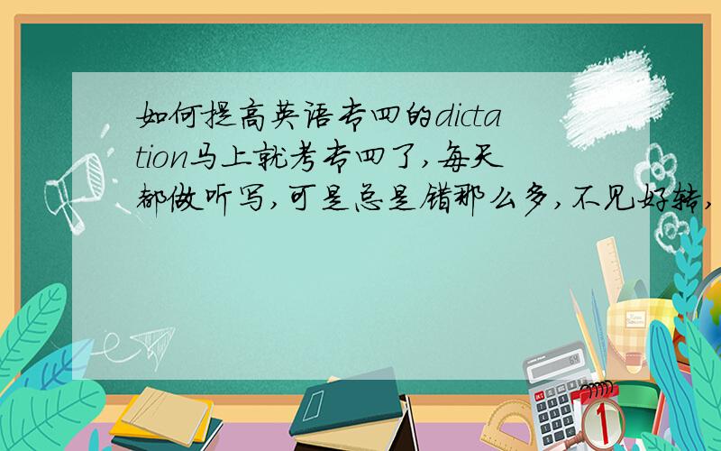 如何提高英语专四的dictation马上就考专四了,每天都做听写,可是总是错那么多,不见好转,如何不在这上面失分,怎么提高,