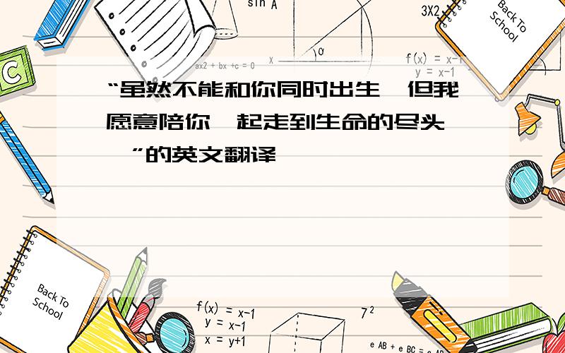 “虽然不能和你同时出生,但我愿意陪你一起走到生命的尽头…斌”的英文翻译