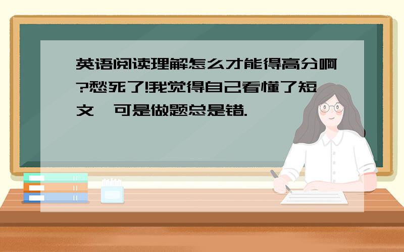 英语阅读理解怎么才能得高分啊?愁死了!我觉得自己看懂了短文,可是做题总是错.