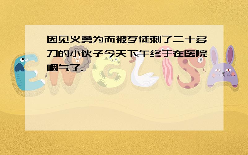 因见义勇为而被歹徒刺了二十多刀的小伙子今天下午终于在医院咽气了.