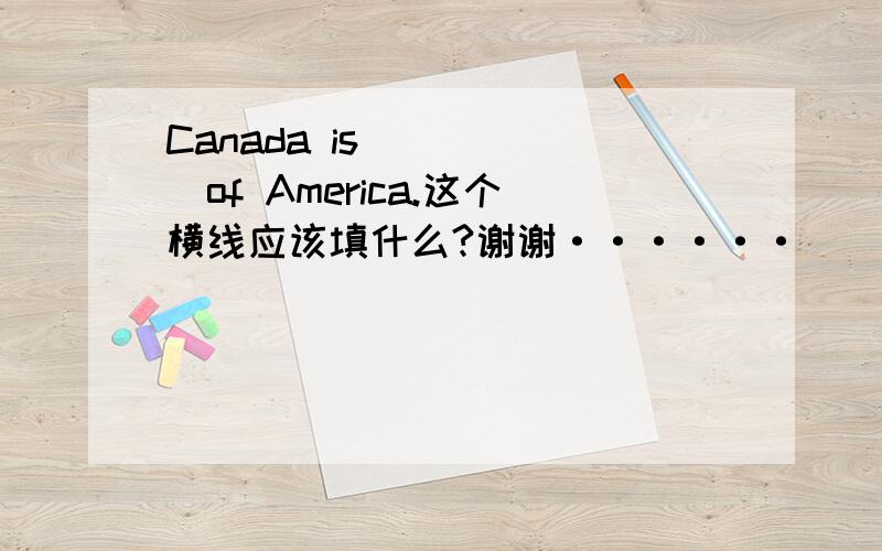 Canada is______of America.这个横线应该填什么?谢谢······