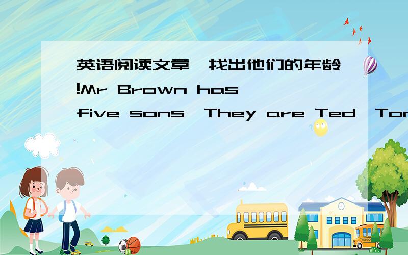 英语阅读文章,找出他们的年龄!Mr Brown has five sons,They are Ted,Tom,Bob,Jack and John.John has no elder brother and he was four years old when his first younger brother was born.Tom is very lucky.The number of his elder brothers is the s