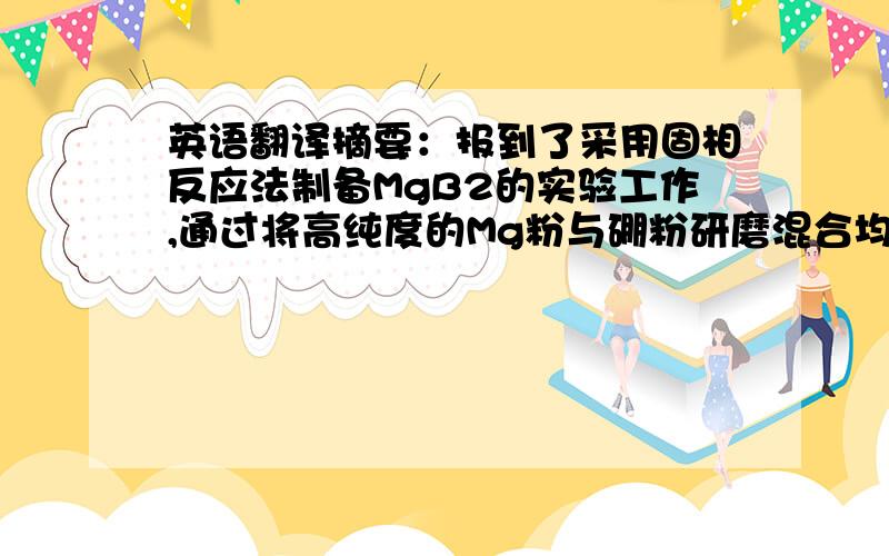 英语翻译摘要：报到了采用固相反应法制备MgB2的实验工作,通过将高纯度的Mg粉与硼粉研磨混合均匀,压片后放入高真空石英管,在高温下经后退火处理,制备高质量MgB2的实验技术,我们研究了不