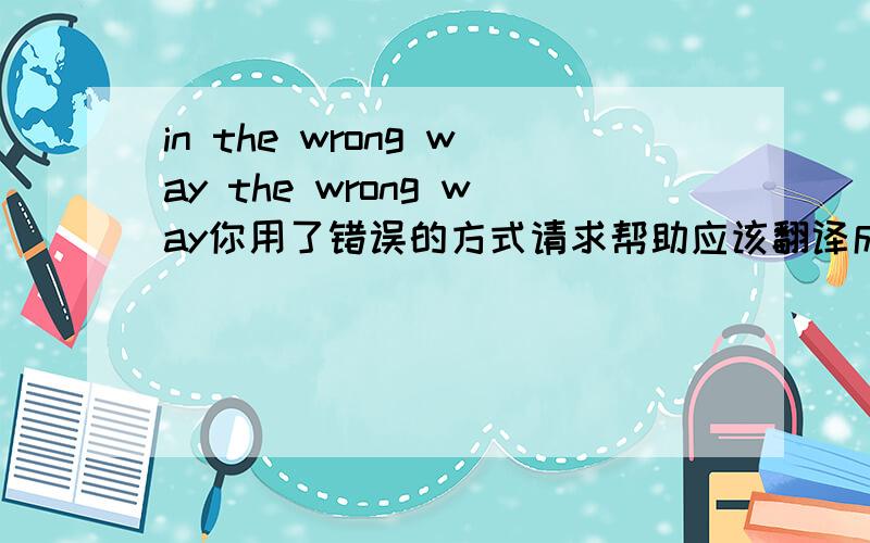 in the wrong way the wrong way你用了错误的方式请求帮助应该翻译成you asked for help the wrong way 还是翻译成 you asked for help in the wrong way?