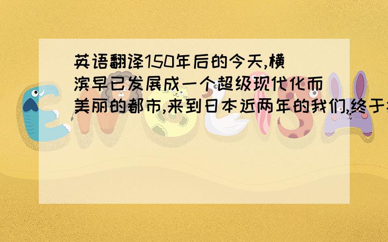 英语翻译150年后的今天,横滨早已发展成一个超级现代化而美丽的都市,来到日本近两年的我们,终于按捺不住,以两个小时车程的代价来感受一下这里的气氛.不好意思,可能没说清楚,是翻译成日