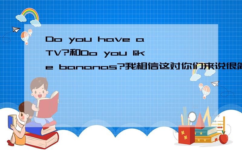 Do you have a TV?和Do you like bananas?我相信这对你们来说很简单,谁抢到第一悬赏分给谁!