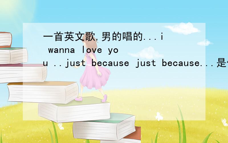 一首英文歌,男的唱的...i wanna love you ..just because just because...是什么歌?他唱的英文听起来不是很清楚,只是听到有 just because just because 的重复.非常好听的节奏感很强的歌曲.