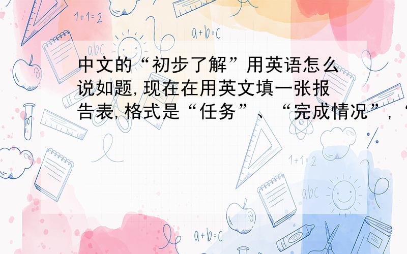 中文的“初步了解”用英语怎么说如题,现在在用英文填一张报告表,格式是“任务”、“完成情况”,“任务”我知道用英文怎么写,“完成情况”我想写“了解阶段”,请问“了解阶段”翻译