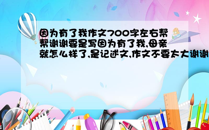 因为有了我作文700字左右帮帮谢谢要是写因为有了我,母亲就怎么样了,是记述文,作文不要太大谢谢