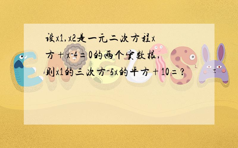 设x1,x2是一元二次方程x方+x-4=0的两个实数根,则x1的三次方-5x的平方+10=?