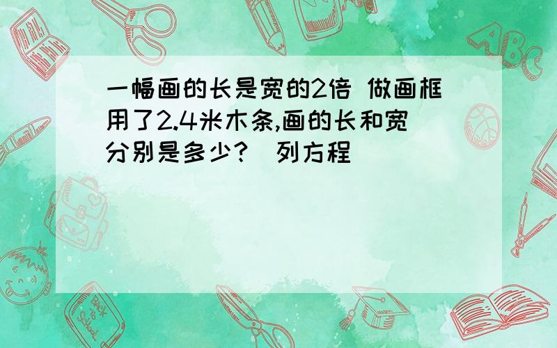 一幅画的长是宽的2倍 做画框用了2.4米木条,画的长和宽分别是多少?（列方程）