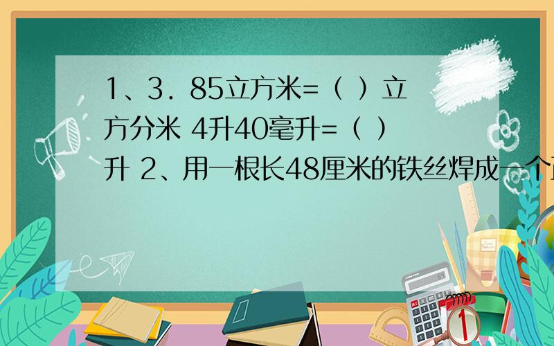 1、3．85立方米=（ ）立方分米 4升40毫升=（ ）升 2、用一根长48厘米的铁丝焊成一个正方体框架（接头处不1、3．85立方米=（　　 ）立方分米 4升40毫升=（　　 ）升　　2、用一根长48厘米的铁