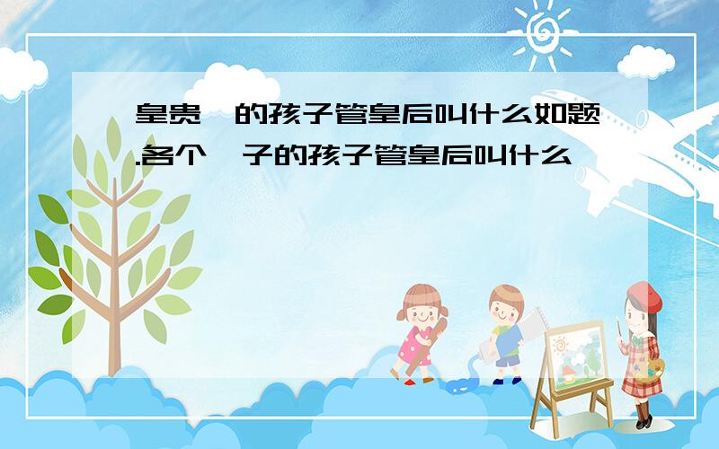 皇贵妃的孩子管皇后叫什么如题.各个妃子的孩子管皇后叫什么