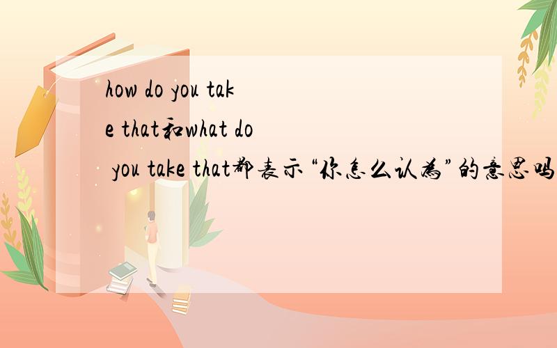 how do you take that和what do you take that都表示“你怎么认为”的意思吗?还是哪一个更地道点?不知道的别瞎喷？这两句最少有个是对的，不会错的