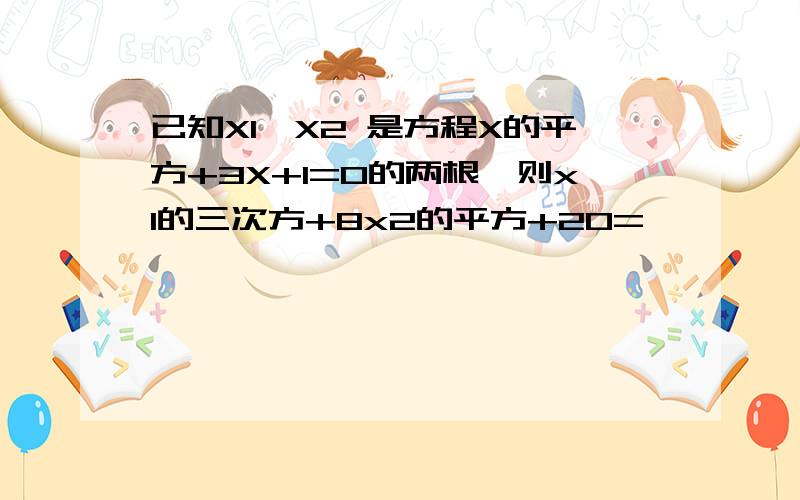 已知X1,X2 是方程X的平方+3X+1=0的两根,则x1的三次方+8x2的平方+20=