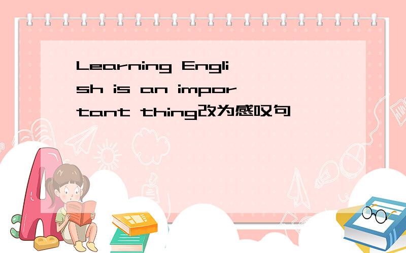 Learning English is an important thing改为感叹句