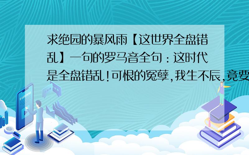 求绝园的暴风雨【这世界全盘错乱】一句的罗马音全句：这时代是全盘错乱!可恨的冤孽,我生不辰,竟要我来纠正