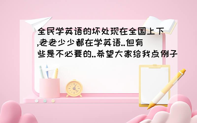 全民学英语的坏处现在全国上下,老老少少都在学英语..但有些是不必要的..希望大家给我点例子