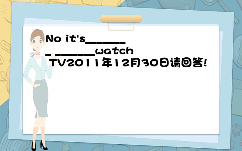 No it's________ _______watch TV2011年12月30日请回答!