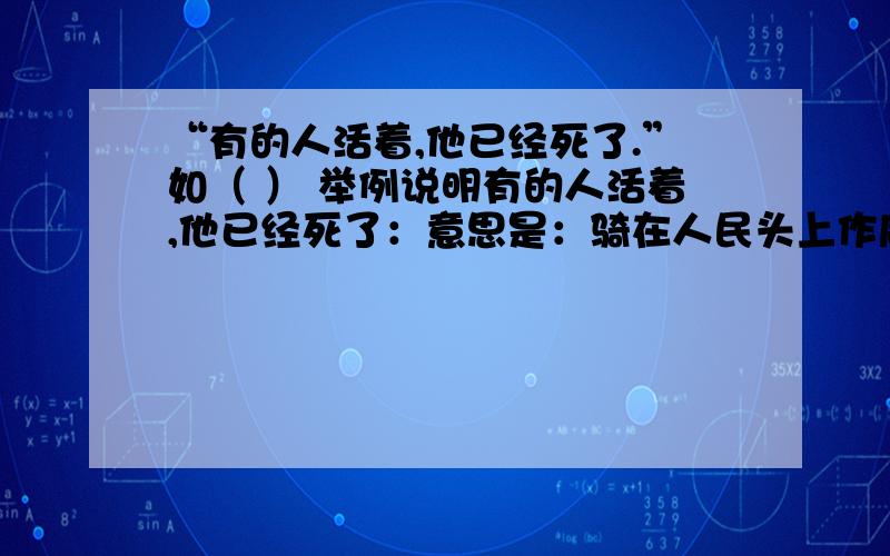 “有的人活着,他已经死了.”如（ ） 举例说明有的人活着,他已经死了：意思是：骑在人民头上作威作福的人,只是躯壳活着,虽生犹死,生命毫无价值的人,有 （ ）还要举例说明：