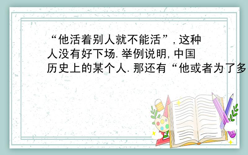 “他活着别人就不能活”,这种人没有好下场.举例说明,中国历史上的某个人.那还有“他或者为了多数人更好的活”,这种人得到人民的爱戴和回报.举例说明,也要联系中国历史.