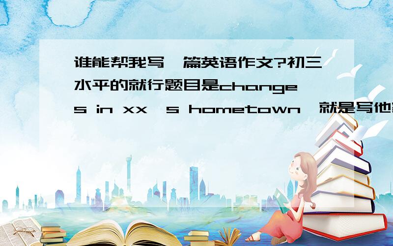 谁能帮我写一篇英语作文?初三水平的就行题目是changes in xx's hometown,就是写他家乡从落后到发达了,用第三人称写,80到100词左右就行了,是初三第一学期第8页的~有心人帮忙写一下,谢谢