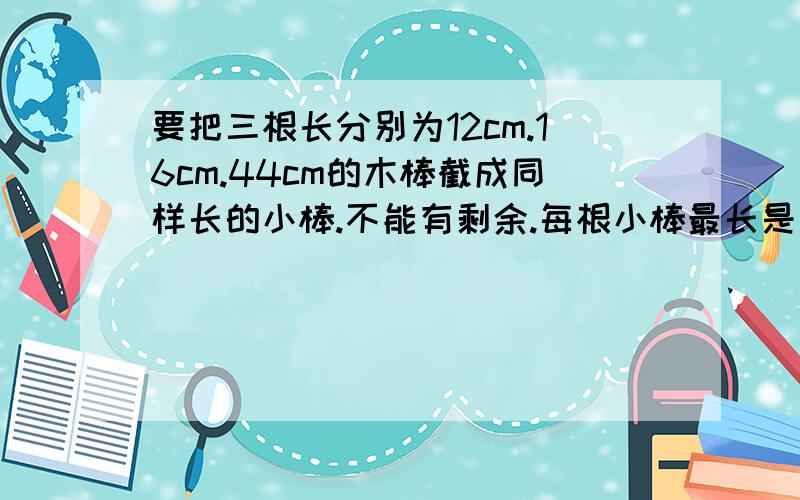 要把三根长分别为12cm.16cm.44cm的木棒截成同样长的小棒.不能有剩余.每根小棒最长是多少厘米?