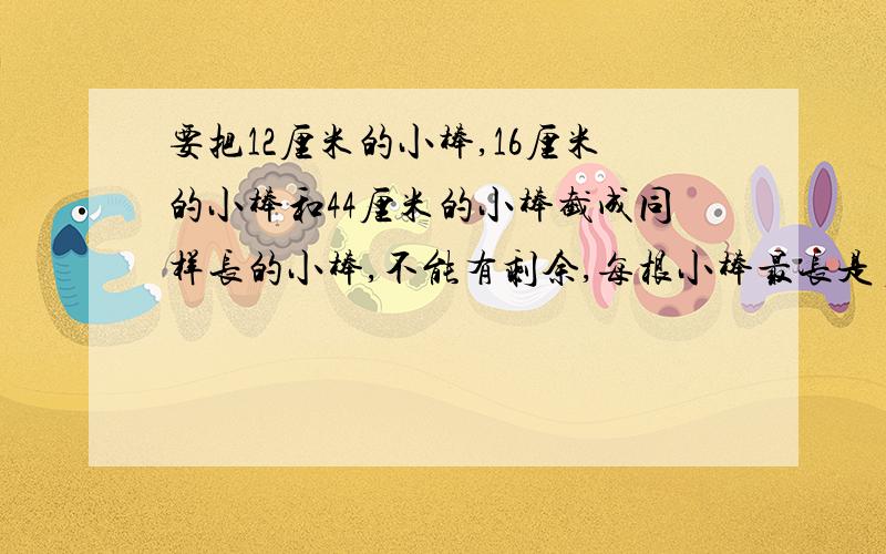 要把12厘米的小棒,16厘米的小棒和44厘米的小棒截成同样长的小棒,不能有剩余,每根小棒最长是多少厘米?