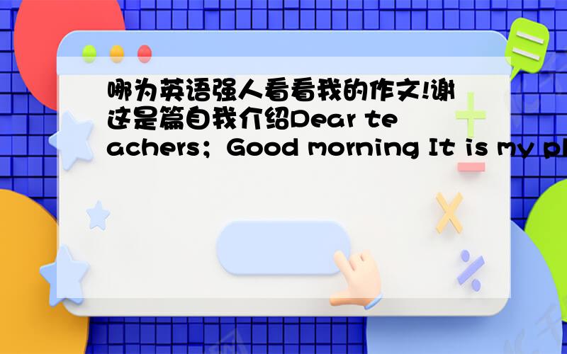 哪为英语强人看看我的作文!谢这是篇自我介绍Dear teachers；Good morning It is my pleasure to have the opportunity for this interview and I hope I can make a good performance today.Now let me introduce myself briefly.My name is li ho