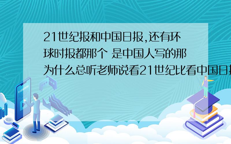 21世纪报和中国日报,还有环球时报都那个 是中国人写的那为什么总听老师说看21世纪比看中国日报好一点，因为中国日报全是中国人写的，老师这意思好像是说21世纪就是外国人写的似的