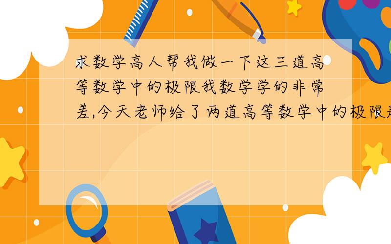 求数学高人帮我做一下这三道高等数学中的极限我数学学的非常差,今天老师给了两道高等数学中的极限题,让明天交上去,