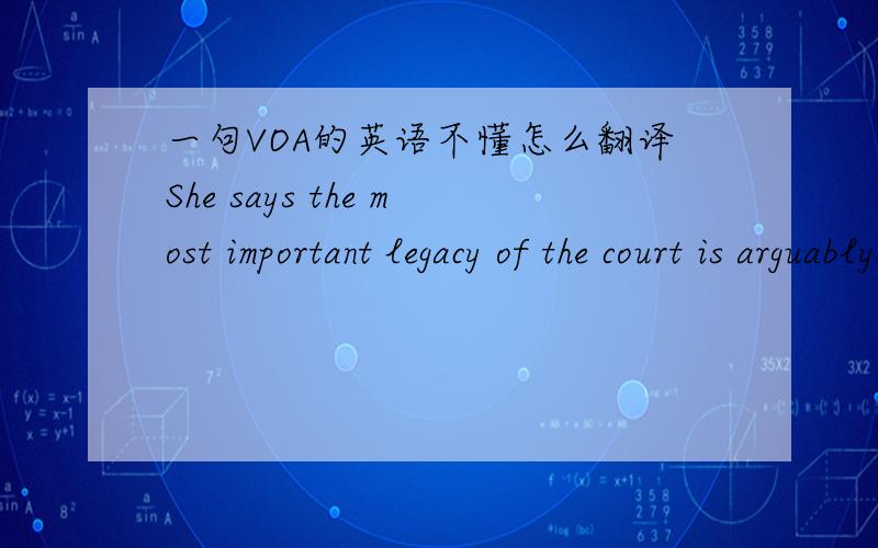 一句VOA的英语不懂怎么翻译She says the most important legacy of the court is arguably the goal of improving Cambodia's judiciary by transferring the good legal practices being used at the court.哎…………不要直接用软件翻译呐