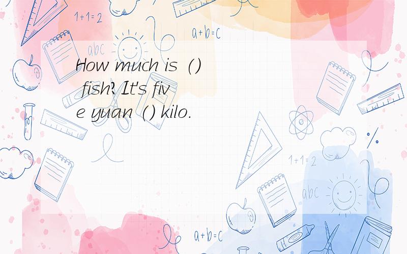 How much is () fish?It's five yuan () kilo.