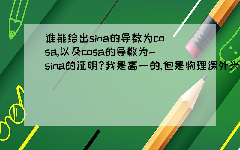 谁能给出sina的导数为cosa,以及cosa的导数为-sina的证明?我是高一的,但是物理课外兴趣小组上课的时候提到了,求各位大虾帮忙.