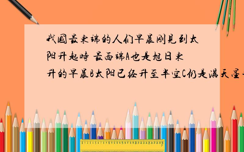 我国最东端的人们早晨刚见到太阳升起时 最西端A也是旭日东升的早晨B太阳已经升至半空C仍是满天星斗的黑夜D太阳刚刚落下