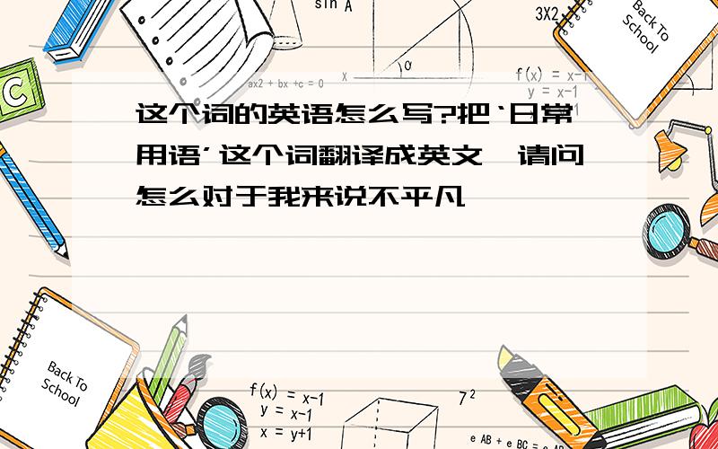 这个词的英语怎么写?把‘日常用语’这个词翻译成英文,请问怎么对于我来说不平凡