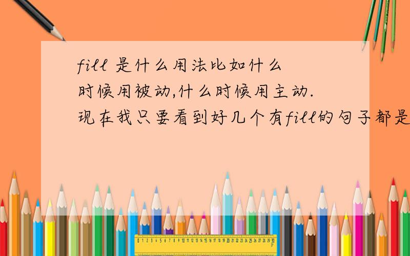 fill 是什么用法比如什么时候用被动,什么时候用主动.现在我只要看到好几个有fill的句子都是加的ed,不明白它是过去式还是被动