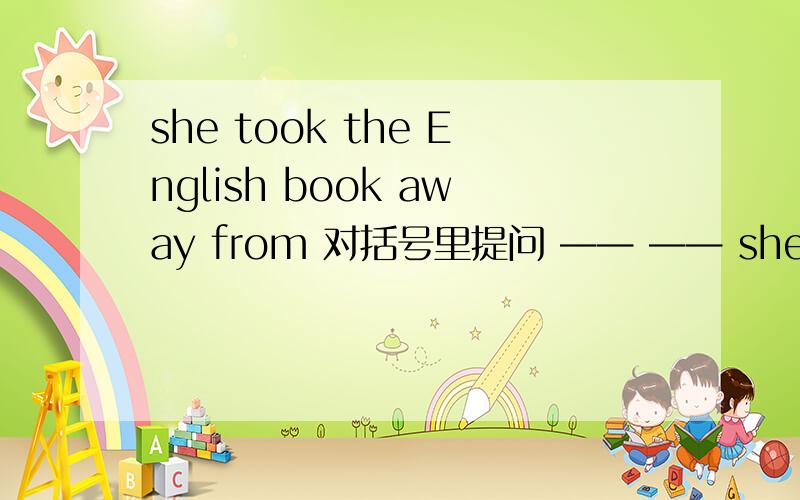 she took the English book away from 对括号里提问 —— —— she——the English book away