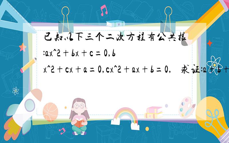 已知以下三个二次方程有公共根:ax^2+bx+c=0,bx^2+cx+a=0,cx^2+ax+b=0,   求证:a+b+c=0