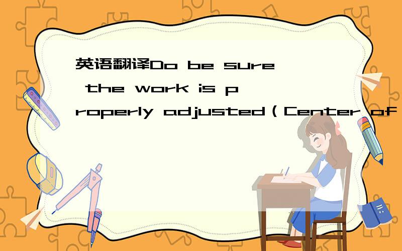 英语翻译Do be sure the work is properly adjusted（Center of wheel or above; no more than 1/8