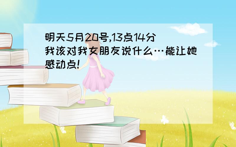 明天5月20号,13点14分我该对我女朋友说什么…能让她感动点!