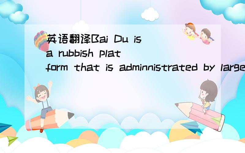 英语翻译Bai Du is a rubbish platform that is adminnistrated by large amounts of donkeys!