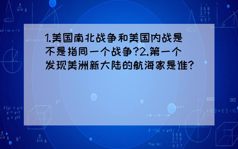 1.美国南北战争和美国内战是不是指同一个战争?2.第一个发现美洲新大陆的航海家是谁?