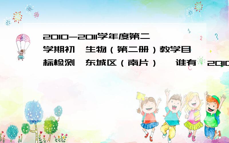 2010-2011学年度第二学期初一生物（第二册）教学目标检测【东城区（南片）】 谁有《2010-2011学年度第二学期初一生物（第二册）教学目标检测【东城区（南片）】 》急用!如果是对的,（就这